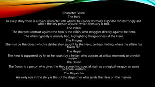 Character Types:
The Hero
In every story there is a major character with whom the reader normally associate most strongly and
who is the key person around which the story is told.
The Villain
The sharpest contrast against the hero is the villain, who struggles directly against the hero.
The villain typically is morally bad, highlighting the goodness of the Hero.
The Princess
She may be the object which is deliberately sought by the Hero, perhaps finding where the villain has
taken her.
The Helper
The Hero is supported by his or her quest by a helper, who appears at critical moments to provide
support.
The Donor
The Donor is a person who gives the Hero something special, such as a magical weapon or some
particular wisdom.
The Dispatcher
An early role in the story is that of the dispatcher who sends the Hero on the mission.
 