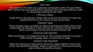 False Hero
The variant on the villain and a potential complication within the plot. Whilst
their motives may seem good at first it becomes clear they have villainous traits
or are perhaps working for the villain.
Princess's Father
Finally there is the princess's father, who constrains the princess or who may
dispatch the hero on his mission to save the princess.
Character Types:
These character types are based on ideas of old fashioned stories that can be
modernised, for example it is now common for a female to be the hero role
which could make a man the princess/love interest role.
Technical Code (Signifier)
What something in an image technically is. This could be character or a prop, a
colour choice, language used, a camera shot or angle.
Symbolic Code (Signified)
What the meaning or interpretation behind an image might be. Such as the
colour red representing danger, anger or a passion, or a close up shot being
used to show a characters emotion.
 