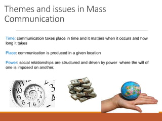 Themes and issues in Mass
Communication
Time: communication takes place in time and it matters when it occurs and how
long it takes
Place: communication is produced in a given location
Power: social relationships are structured and driven by power where the will of
one is imposed on another.
 