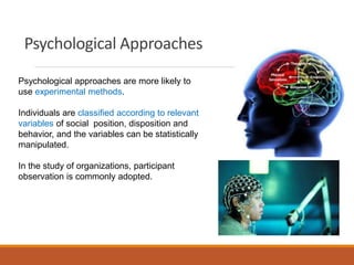 Psychological Approaches
Psychological approaches are more likely to
use experimental methods.
Individuals are classified according to relevant
variables of social position, disposition and
behavior, and the variables can be statistically
manipulated.
In the study of organizations, participant
observation is commonly adopted.
 