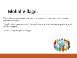 Global Village:
The social organization that might emerge when instantaneous electronic
media is available.
The global village means that the world is made up of one social, political, and
cultural system.
Are we living in a global village?
 