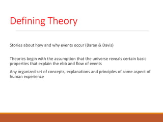 Defining Theory
Stories about how and why events occur (Baran & Davis)
Theories begin with the assumption that the universe reveals certain basic
properties that explain the ebb and flow of events
Any organized set of concepts, explanations and principles of some aspect of
human experience
 