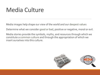 Media Culture
Media images help shape our view of the world and our deepest values
Determine what we consider good or bad, positive or negative, moral or evil.
Media stories provide the symbols, myths, and resources through which we
constitute a common culture and through the appropriation of which we
insert ourselves into this culture.
 