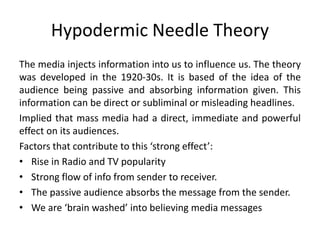Hypodermic Needle Theory 
The media injects information into us to influence us. The theory 
was developed in the 1920-30s. It is based of the idea of the 
audience being passive and absorbing information given. This 
information can be direct or subliminal or misleading headlines. 
Implied that mass media had a direct, immediate and powerful 
effect on its audiences. 
Factors that contribute to this ‘strong effect’: 
• Rise in Radio and TV popularity 
• Strong flow of info from sender to receiver. 
• The passive audience absorbs the message from the sender. 
• We are ‘brain washed’ into believing media messages 
 