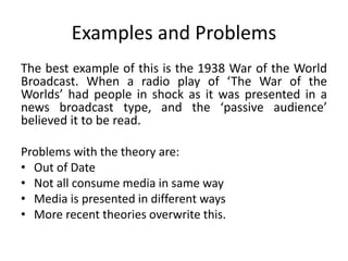 Examples and Problems 
The best example of this is the 1938 War of the World 
Broadcast. When a radio play of ‘The War of the 
Worlds’ had people in shock as it was presented in a 
news broadcast type, and the ‘passive audience’ 
believed it to be read. 
Problems with the theory are: 
• Out of Date 
• Not all consume media in same way 
• Media is presented in different ways 
• More recent theories overwrite this. 
 