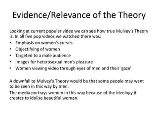 Evidence/Relevance of the Theory 
Looking at current popular video we can see how true Mulvey’s Theory 
is. In all five pop videos we watched there was: 
• Emphasis on women’s curves 
• Objectifying of women 
• Targeted to a male audience 
• Images for heterosexual men’s pleasure 
• Women viewing video through eyes of men and their ‘gaze’ 
A downfall to Mulvey’s Theory would be that some people may want 
to be seen in this way by men. 
The media portrays women in this way because of the ideology it 
creates to idolise beautiful women. 
 