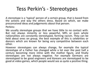 Tess Perkin’s - Stereotypes 
A stereotype is a ‘typical’ person of a certain group, that is based from 
the actions and way the others dress. Based on which, we make 
preconceived ideas and judgements about that person. 
Perkins: 
We usually stereotype groups that we have little to no contact with. 
But not always minority or less powerful, MPs or even whole 
nationalities are constantly stereotyped, forming racism. They can be 
held about ones on group, the best example of this is celebrities or 
dancers which are known for being very competitive between each 
other. 
However stereotypes can always change, for example the typical 
stereotype of a Father has changed while a lot over the past half a 
century becoming more inline with the mother figure, and finally 
stereotypes are not always negative. For example Germans are 
stereotyped to be good engineers and Koreans are stereotyped to be 
good at video games, which people would see as quite a positive thing. 
 