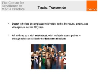 Texts: Transmedia
• Doctor Who has encompassed television, radio, literature, cinema and
videogames, across 50 years.
• All adds up to a rich metatext, with multiple access points –
although television is clearly the dominant medium.
 
