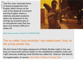 That the more restricted forms
of textual engagement that
English offers remain at the
core of the National Curriculum
and that English retains a
relatively elevated academic
status are testament to the
strange but powerful grip of
an educational order that has
been and remains difficult to
shake off.
https://www.youtube.com/watch?v=3W99TKSwIMk
The so-called ‘long revolution’ has indeed been ‘long’ as
the young people say.
We don’t know if the happy playground of Media Studies might in the very
long run have some serious impact on the established academic order and
might seriously challenge what Derrida has called the ‘violence’ that attends
‘the legitimization of canons’. Nick Peim, Preface to Doing Text.
 