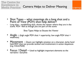Camera Helps to Deliver Meaning
• Shot Types – what meanings do a long shot and a
Point of View (POV) shot help deliver?
- Long shot – establishing shot, shows the viewer where they are in the
scene. POV –feel as though you are part of the scene
Shot Types Helps to Situate the Viewer
• Angle – (high angle POV shot = superiority, low angle POV shot =
weakness)
• Movement - Zoom can highlight emotion on a character, Jerky hand
held POV shot can provide tension and involvement in action sequences
(e.g. Cloverfield)
• Focus / Detail – Used to highlight important elements to the
narrative / storyline
 