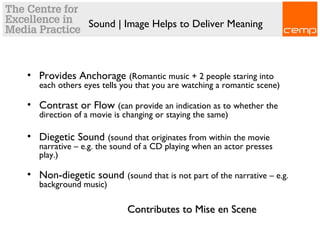 Sound | Image Helps to Deliver Meaning
• Provides Anchorage (Romantic music + 2 people staring into
each others eyes tells you that you are watching a romantic scene)
• Contrast or Flow (can provide an indication as to whether the
direction of a movie is changing or staying the same)
• Diegetic Sound (sound that originates from within the movie
narrative – e.g. the sound of a CD playing when an actor presses
play.)
• Non-diegetic sound (sound that is not part of the narrative – e.g.
background music)
Contributes to Mise en SceneContributes to Mise en Scene
 