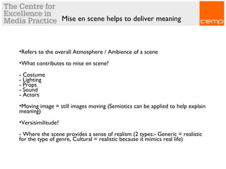Mise en scene helps to deliver meaning
•Refers to the overall Atmosphere / Ambience of a scene
•What contributes to mise en scene?
- Costume
- Lighting
- Props
- Sound
- Actors
•Moving image = still images moving (Semiotics can be applied to help explain
meaning)
•Versisimilitude?
- Where the scene provides a sense of realism (2 types:- Generic = realistic
for the type of genre, Cultural = realistic because it mimics real life)
 