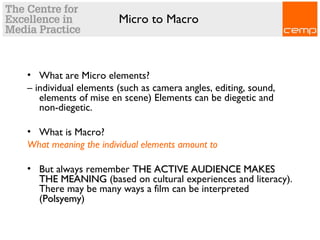 Micro to Macro
• What are Micro elements?
– individual elements (such as camera angles, editing, sound,
elements of mise en scene) Elements can be diegetic and
non-diegetic.
• What is Macro?
What meaning the individual elements amount to
• But always remember THE ACTIVE AUDIENCE MAKESTHE ACTIVE AUDIENCE MAKES
THE MEANINGTHE MEANING (based on cultural experiences and literacy).
There may be many ways a film can be interpreted
(PolsyemyPolsyemy)
 