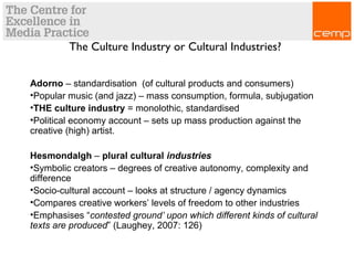 The Culture Industry or Cultural Industries?
Adorno – standardisation (of cultural products and consumers)
•Popular music (and jazz) – mass consumption, formula, subjugation
•THE culture industry = monolothic, standardised
•Political economy account – sets up mass production against the
creative (high) artist.
Hesmondalgh – plural cultural industries
•Symbolic creators – degrees of creative autonomy, complexity and
difference
•Socio-cultural account – looks at structure / agency dynamics
•Compares creative workers’ levels of freedom to other industries
•Emphasises “contested ground’ upon which different kinds of cultural
texts are produced” (Laughey, 2007: 126)
 