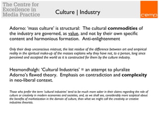 Culture | Industry
Adorno: ‘mass culture’ is structural: The cultural commodities of
the industry are governed, as value, and not by their own specific
content and harmonious formation. Anti-enlightenment
Only their deep unconscious mistrust, the last residue of the difference between art and empirical
reality in the spiritual make-up of the masses explains why they have not, to a person, long since
perceived and accepted the world as it is constructed for them by the culture industry.
Hesmondhalgh: ‘Cultural Industries’ = an attempt to pluralize
Adorno’s flawed theory. Emphasis on contradiction and complexity
in neo-liberal context.
Those who prefer the term ‘cultural industries’ tend to be much more sober in their claims regarding the role of
culture or creativity in modern economies and societies, and, as we shall see, considerably more sceptical about
the benefits of marketization in the domain of culture, than what we might call the creativity or creative
industries theorists.
 