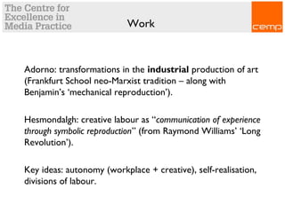 Work
Adorno: transformations in the industrial production of art
(Frankfurt School neo-Marxist tradition – along with
Benjamin’s ‘mechanical reproduction’).
Hesmondalgh: creative labour as “communication of experience
through symbolic reproduction” (from Raymond Williams’ ‘Long
Revolution’).
Key ideas: autonomy (workplace + creative), self-realisation,
divisions of labour.
 