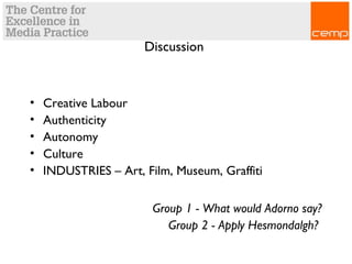 Discussion
• Creative Labour
• Authenticity
• Autonomy
• Culture
• INDUSTRIES – Art, Film, Museum, Graffiti
Group 1 - What would Adorno say?
Group 2 - Apply Hesmondalgh?
 