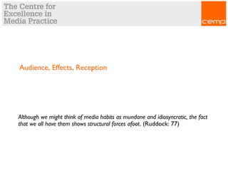 Audience, Effects, Reception
Although we might think of media habits as mundane and idiosyncratic, the fact
that we all have them shows structural forces afoot. (Ruddock: 77)
 