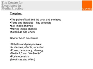 The plan:
•The point of it all and the what and the how;
•Texts and literacies – key concepts
•Still image analysis
•Moving image analysis
(breaks as and when)
Spot of lunch downstairs
•Debates and perspectives:
•Audiences, effects, reception
•Power, democracy, ideology
•Media 2.0 and ‘We Media’
•Postmodernism
(breaks as and when)
 