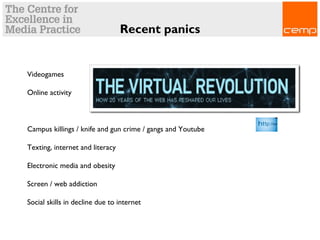 Recent panics
Videogames
Online activity
Campus killings / knife and gun crime / gangs and Youtube
Texting, internet and literacy
Electronic media and obesity
Screen / web addiction
Social skills in decline due to internet
 