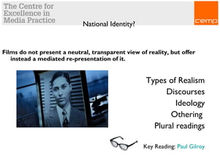 National Identity?
Films do not present a neutral, transparent view of reality, but offer
instead a mediated re-presentation of it.
Types of Realism
Discourses
Ideology
Othering
Plural readings
Key Reading: Paul Gilroy
 