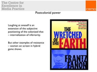 Postcolonial power
Laughing at oneself is an
extension of the subjective
positioning of the colonized that
– internalization of inferiority.
But other examples of resistance
– women on screen in hybrid
game shows.
 