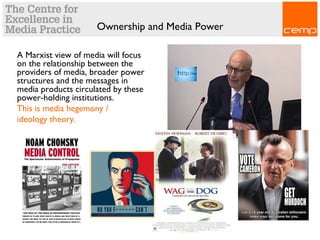 Ownership and Media Power
A Marxist view of media will focus
on the relationship between the
providers of media, broader power
structures and the messages in
media products circulated by these
power-holding institutions.
This is media hegemony /
ideology theory.
 