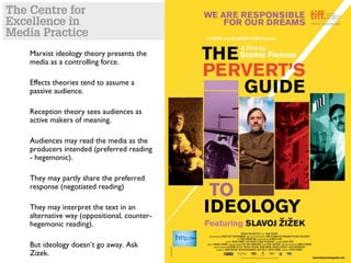 Marxist ideology theory presents the
media as a controlling force.
Effects theories tend to assume a
passive audience.
Reception theory sees audiences as
active makers of meaning.
Audiences may read the media as the
producers intended (preferred reading
- hegemonic).
They may partly share the preferred
response (negotiated reading)
They may interpret the text in an
alternative way (oppositional, counter-
hegemonic reading).
But ideology doesn’t go away. Ask
Zizek.
 