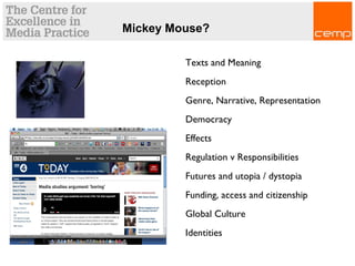 Texts and Meaning
Reception
Genre, Narrative, Representation
Democracy
Effects
Regulation v Responsibilities
Futures and utopia / dystopia
Funding, access and citizenship
Global Culture
Identities
Mickey Mouse?
 