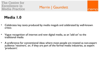 Merrin | Gauntlett
Media 1.0
• Celebrates key texts produced by media moguls and celebrated by well-known
critics
• Vague recognition of internet and new digital media, as an 'add on' to the
traditional media
• A preference for conventional ideas where most people are treated as non-expert
audience 'receivers', or, if they are part of the formal media industries, as expert
'producers'.
 