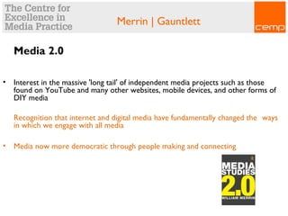 Merrin | Gauntlett
Media 2.0
• Interest in the massive 'long tail' of independent media projects such as those
found on YouTube and many other websites, mobile devices, and other forms of
DIY media
Recognition that internet and digital media have fundamentally changed the ways
in which we engage with all media
• Media now more democratic through people making and connecting
 