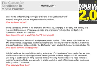 Merrin (2014)
Mass media and computing converged at the end of the 20th century with
material, ecological, cultural and personal transformations.
What are these, for you?
Media Studies is a product of the analogue, broadcast era, emerging in the early 20th century as a
response to the success of newspapers, radio and cinema and reflecting that era back in its
organisation, themes and concepts.
Does it seem this way to you? If so, how? If not, why not?
Digitalisation takes us beyond this analogue era (media studies 1.0) into a new, post-broadcast era.
This era demands an upgraded academic discipline: one reflecting the real media life of its students
and teaching the key skills needed by the 21st-century user. Media 2.0 demand a media studies 2.0.
What do you think this would look like?
If digital media are the result of the meeting and merger of computing and mass media then we need
to teach our students computing to enable them to produce software and products for themselves.
One thing at least is certain: filling students’ time by teaching them how to use a video camera or
making them pretend to be a newsreader in a fake studio is a waste of their fees and an inadequate
training for the 21st century.
What about your fees, then?
 