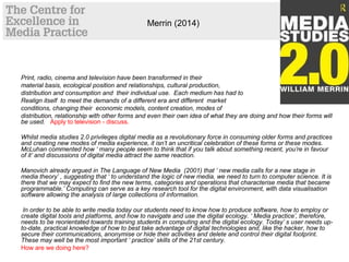 Merrin (2014)
Print, radio, cinema and television have been transformed in their
material basis, ecological position and relationships, cultural production,
distribution and consumption and their individual use. Each medium has had to
Realign itself to meet the demands of a different era and different market
conditions, changing their economic models, content creation, modes of
distribution, relationship with other forms and even their own idea of what they are doing and how their forms will
be used. Apply to television - discuss.
Whilst media studies 2.0 privileges digital media as a revolutionary force in consuming older forms and practices
and creating new modes of media experience, it isn’t an uncritical celebration of these forms or these modes.
McLuhan commented how ‘ many people seem to think that if you talk about something recent, you’re in favour
of it’ and discussions of digital media attract the same reaction.
Manovich already argued in The Language of New Media (2001) that ‘ new media calls for a new stage in
media theory’ , suggesting that ‘ to understand the logic of new media, we need to turn to computer science. It is
there that we may expect to find the new terms, categories and operations that characterise media that became
programmable.’ Computing can serve as a key research tool for the digital environment, with data visualisation
software allowing the analysis of large collections of information.
In order to be able to write media today our students need to know how to produce software, how to employ or
create digital tools and platforms, and how to navigate and use the digital ecology. ‘ Media practice’, therefore,
needs to be reorientated towards training students in computing and the digital ecology. Today’ s user needs up-
to-date, practical knowledge of how to best take advantage of digital technologies and, like the hacker, how to
secure their communications, anonymise or hide their activities and delete and control their digital footprint.
These may well be the most important ‘ practice’ skills of the 21st century.
How are we doing here?
 