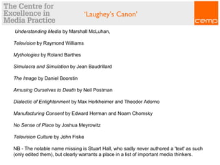 Understanding Media by Marshall McLuhan,
Television by Raymond Williams
Mythologies by Roland Barthes
Simulacra and Simulation by Jean Baudrillard
The Image by Daniel Boorstin
Amusing Ourselves to Death by Neil Postman
Dialectic of Enlightenment by Max Horkheimer and Theodor Adorno
Manufacturing Consent by Edward Herman and Noam Chomsky
No Sense of Place by Joshua Meyrowitz
Television Culture by John Fiske
NB - The notable name missing is Stuart Hall, who sadly never authored a 'text' as such
(only edited them), but clearly warrants a place in a list of important media thinkers.
‘Laughey’s Canon’
 
