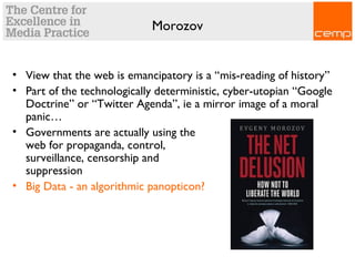 Morozov
• View that the web is emancipatory is a “mis-reading of history”
• Part of the technologically deterministic, cyber-utopian “Google
Doctrine” or “Twitter Agenda”, ie a mirror image of a moral
panic…
• Governments are actually using the
web for propaganda, control,
surveillance, censorship and
suppression
• Big Data - an algorithmic panopticon?
 