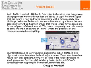 Present Shock?
Alvin Toffler’s radical 1970 book, Future Shock, theorized that things were
changing so fast we would soon lose the ability to cope. Rushkoff argues
that the future is now and we’re contending with a fundamentally new
challenge. Whereas Toffler said we were disoriented by a future that was
careening toward us, Rushkoff argues that we no longer have a sense of a
future, of goals, of direction at all. We have a completely new relationship
to time; we live in an always-on “now,” where the priorities of this
moment seem to be everything.
Wall Street traders no longer invest in a future; they expect profits off their
algorithmic trades themselves, in the ultra-fast moment. Voters want immediate
results from their politicians, having lost all sense of the historic timescale on
which government functions. Kids txt during parties to find out if there’s
something better happening in the moment, somewhere else.
Douglas Rushkoff
 