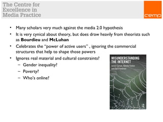 • Many scholars very much against the media 2.0 hypothesis
• It is very cynical about theory, but does draw heavily from theorists such
as Bourdieu and McLuhan
• Celebrates the “power of active users” , ignoring the commercial
structures that help to shape those powers
• Ignores real material and cultural constraints?
– Gender inequality?
– Poverty?
– Who’s online?
 