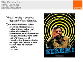 Virtual reality = product
deprived of its substance.
“Just as decaffeinated coffee
smells and tastes like real
coffee without being real
coffee,Virtual reality is
experienced as reality without
being so.What happens at the
end of this process of
virtualization, however, is that
we begin to experience ‘real
reality’ itself as a virtual
entity”.
(2002:231)
 