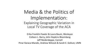 Media & the Politics of
Implementation:
Explaining Geographic Variation in
Local TV Coverage of the ACA
Erika Franklin Fowler & Laura Baum, Wesleyan
Colleen L. Barry, John Hopkins Bloomberg
Jeff Niederdeppe, Cornell
Pinar Karaca-Mandic, Andrew Wilcock & Sarah E. Gollust, UMN
 