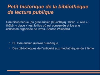Petit historique de la bibliothèque
de lecture publique

Du livre ancien au livre numérique

Des bibliothèques de l'antiquité aux médiathèques du 21ème
Une bibliothèque (du grec ancien βιβλιοθήκη : biblio, « livre » ;
thêkê, « place ») est le lieu où est conservée et lue une
collection organisée de livres. Source Wikipédia
 