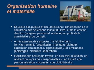 Organisation humaine
et matérielle

Équilibre des publics et des collections : simplification de la
circulation des collections (circuit du livre) et de la gestion
des flux (usagers, personnel, matériel) au profit de la
convivialité et du conseil.

Aménagement des espaces : la lisibilité dans
l'environnement, l’organisation intérieure (plateaux,
séparation des espaces, signalétiques), les ambiances
(éclairages, mobiliers, séparation).

Flexibilité des postes de travail : un turn-over quotidien, un
référent mais pas de « responsables », en évitant une
personnalisation « poussée » du bibliothécaire.
 