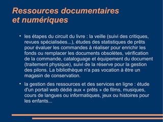 Ressources documentaires
et numériques

les étapes du circuit du livre : la veille (suivi des critiques,
revues spécialisées...), études des statistiques de prêts
pour évaluer les commandes à réaliser pour enrichir les
fonds ou remplacer les documents obsolètes, vérification
de la commande, cataloguage et équipement du document
(traitement physique), suivi de la réserve pour la gestion
des pilons. La bibliothèque n'a pas vocation à être un
magasin de conservation.

la gestion des ressources et des services en ligne : étude
d'un portail web dédié aux « prêts » de films, musiques,
cours de langues ou informatiques, jeux ou histoires pour
les enfants...
 