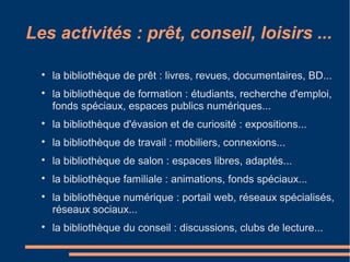 Les activités : prêt, conseil, loisirs ...

la bibliothèque de prêt : livres, revues, documentaires, BD...

la bibliothèque de formation : étudiants, recherche d'emploi,
fonds spéciaux, espaces publics numériques...

la bibliothèque d'évasion et de curiosité : expositions...

la bibliothèque de travail : mobiliers, connexions...

la bibliothèque de salon : espaces libres, adaptés...

la bibliothèque familiale : animations, fonds spéciaux...

la bibliothèque numérique : portail web, réseaux spécialisés,
réseaux sociaux...

la bibliothèque du conseil : discussions, clubs de lecture...
 