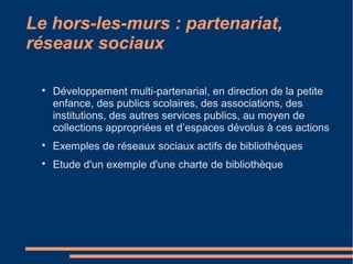 Le hors-les-murs : partenariat,
réseaux sociaux

Développement multi-partenarial, en direction de la petite
enfance, des publics scolaires, des associations, des
institutions, des autres services publics, au moyen de
collections appropriées et d’espaces dévolus à ces actions

Exemples de réseaux sociaux actifs de bibliothèques

Etude d'un exemple d'une charte de bibliothèque
 