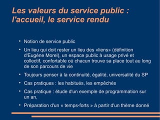 Les valeurs du service public :
l'accueil, le service rendu

Notion de service public

Un lieu qui doit rester un lieu des «liens» (définition
d'Eugène Morel), un espace public à usage privé et
collectif, confortable où chacun trouve sa place tout au long
de son parcours de vie

Toujours penser à la continuité, égalité, universalité du SP

Cas pratiques : les habitués, les empêchés

Cas pratique : étude d'un exemple de programmation sur
un an,

Préparation d'un « temps-forts » à partir d'un thème donné
 
