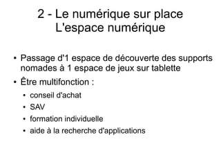 2 - Le numérique sur place
L'espace numérique
● Passage d'1 espace de découverte des supports
nomades à 1 espace de jeux sur tablette
● Être multifonction :
● conseil d'achat
● SAV
● formation individuelle
● aide à la recherche d'applications
 