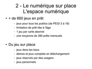 2 - Le numérique sur place
L'espace numérique
● + de 660 jeux en prêt
– jeux pour tous les publics (de PEGI 3 à 18)
– limitation de prêt liée à l'âge
– 1 jeu par carte abonné
– une moyenne de 390 prêts mensuels
● Du jeu sur place
– jeux dans les bacs
– démos et jeux complets en téléchargement
– jeux réservés par des usagers
– jeux personnels
 
