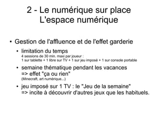 2 - Le numérique sur place
L'espace numérique
● Gestion de l'affluence et de l'effet garderie
● limitation du temps
4 sessions de 30 min. maxi par joueur :
1 sur tablette + 1 libre sur TV + 1 sur jeu imposé + 1 sur console portable
● semaine thématique pendant les vacances
=> effet "ça ou rien"
(Minecraft, art numérique...)
● jeu imposé sur 1 TV : le "Jeu de la semaine"
=> incite à découvrir d'autres jeux que les habituels.
 