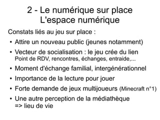 2 - Le numérique sur place
L'espace numérique
Constats liés au jeu sur place :
● Attire un nouveau public (jeunes notamment)
● Vecteur de socialisation : le jeu crée du lien
Point de RDV, rencontres, échanges, entraide,...
● Moment d'échange familial, intergénérationnel
● Importance de la lecture pour jouer
● Forte demande de jeux multijoueurs (Minecraft n°1)
● Une autre perception de la médiathèque
=> lieu de vie
 
