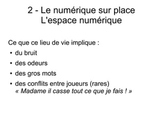2 - Le numérique sur place
L'espace numérique
Ce que ce lieu de vie implique :
● du bruit
● des odeurs
● des gros mots
● des conflits entre joueurs (rares)
« Madame il casse tout ce que je fais ! »
 